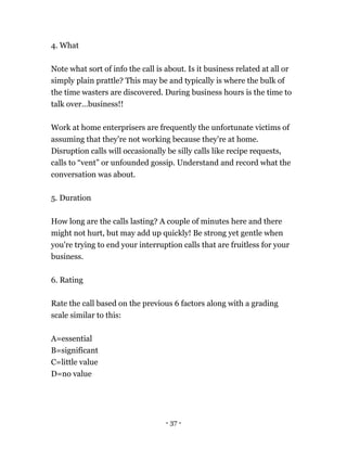 - 37 -
4. What
Note what sort of info the call is about. Is it business related at all or
simply plain prattle? This may be and typically is where the bulk of
the time wasters are discovered. During business hours is the time to
talk over…business!!
Work at home enterprisers are frequently the unfortunate victims of
assuming that they're not working because they're at home.
Disruption calls will occasionally be silly calls like recipe requests,
calls to “vent” or unfounded gossip. Understand and record what the
conversation was about.
5. Duration
How long are the calls lasting? A couple of minutes here and there
might not hurt, but may add up quickly! Be strong yet gentle when
you're trying to end your interruption calls that are fruitless for your
business.
6. Rating
Rate the call based on the previous 6 factors along with a grading
scale similar to this:
A=essential
B=significant
C=little value
D=no value
 