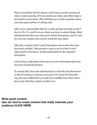 - 38 -
Plan to record this info for about a week to get a precise measure of
what is truly occurring. If it was worth your while, rate either high or
low based on your tastes. This will help you to better ascertain where
your time goes and how it’s being used.
After you've amassed this data for a week, go back and total up all of
the A’s, B’s, C’s, and D’s to see where you have to correct things. Most
individuals find that more than 50% of their disruptions were C’s and
D’s and were matters that weren't worth the time spent.
After this, examine each C and D disruption and see how they may
have been avoided. Take proactive steps to see to it that it won't
repeat itself in the future. Do this particularly for the repetitive
disruptions.
A lot of times, individuals will come to you for information that they
may have located themselves.
To remedy this, show this individual how to find the info themselves
or they'll continue to disrupt you to get it. It's easier for them this
way, but more difficult for you and your available time. Show them
how to get what they require on their own.
Write great content.
Use our tool to create content that really interests your
audience.CLICK HERE
 