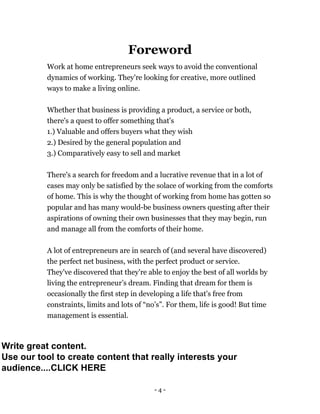 - 4 -
Foreword
Work at home entrepreneurs seek ways to avoid the conventional
dynamics of working. They're looking for creative, more outlined
ways to make a living online.
Whether that business is providing a product, a service or both,
there's a quest to offer something that's
1.) Valuable and offers buyers what they wish
2.) Desired by the general population and
3.) Comparatively easy to sell and market
There's a search for freedom and a lucrative revenue that in a lot of
cases may only be satisfied by the solace of working from the comforts
of home. This is why the thought of working from home has gotten so
popular and has many would-be business owners questing after their
aspirations of owning their own businesses that they may begin, run
and manage all from the comforts of their home.
A lot of entrepreneurs are in search of (and several have discovered)
the perfect net business, with the perfect product or service.
They've discovered that they're able to enjoy the best of all worlds by
living the entrepreneur’s dream. Finding that dream for them is
occasionally the first step in developing a life that's free from
constraints, limits and lots of “no’s”. For them, life is good! But time
management is essential.
Write great content.
Use our tool to create content that really interests your
audience....CLICK HERE
 