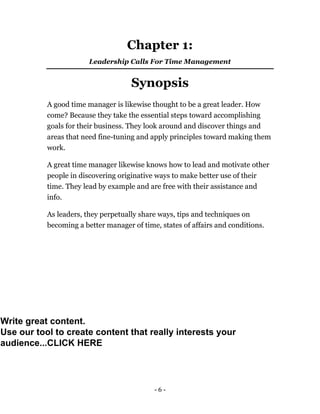 - 6 -
Chapter 1:
Leadership Calls For Time Management
Synopsis
A good time manager is likewise thought to be a great leader. How
come? Because they take the essential steps toward accomplishing
goals for their business. They look around and discover things and
areas that need fine-tuning and apply principles toward making them
work.
A great time manager likewise knows how to lead and motivate other
people in discovering originative ways to make better use of their
time. They lead by example and are free with their assistance and
info.
As leaders, they perpetually share ways, tips and techniques on
becoming a better manager of time, states of affairs and conditions.
Write great content.
Use our tool to create content that really interests your
audience...CLICK HERE
 