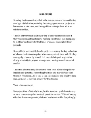 - 7 -
Leadership
Running business online calls for the entrepreneur to be an effective
manager of their time, enabling them to grapple several projects or
businesses at one time, and, being able to manage them all in an
efficient fashion.
The net entrepreneur can't enjoy any of their business success if
they're dropping off customers, running out of time - not being able
to bill their customers for that time, or unable to complete their
projects.
Being able to successfully handle projects is among the key indicators
of a home business enterpriser who manages their time well. Do they
manage by crises or by intent? Is it part of their goal to go either
slowly or quickly in project management, aiming toward a wanted
result?
The affect that this may have on the work from home entrepreneur
impacts any potential succeeding business and may likewise taint
their net reputation. All of this is tied into suitable and effective time
management! Is there an answer for this hurdle?
Time = Management
Managing time effectively is maybe the number 1 goal of most every
work at home enterpriser on their quest for success. Without having
effective time management, their net businesses suffer despairingly.
 