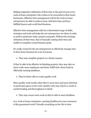 - 8 -
Making originative utilization of their time is the goal of most every
work at home enterpriser who wishes to be successful in their home
businesses. Effective time management will let the work at home
entrepreneur be able to achieve more with their time and have
fulfilled buyers and a well-fixed business.
Effective time management calls for a determined range of skills,
strategies and tools and helps the net entrepreneur use them in order
to achieve particular tasks, projects and goals. Without the strategic
utilization of their time, they're basically wasting their time and
unable to complete crucial business goals.
It's really crucial for the net entrepreneur to effectively manage time
in their home business for a lot of reasons:
 They may complete projects in a timely manner
If they're able to be effective in finishing projects, they may take on
more work; more employees and better fulfill their client loads by
efficiently meeting deadlines.
 They're better able to create quality work
More quality work results when there's more time and more attention
to particulars given to the work. Quality work may only be a result of
careful tending and thoroughness to detail.
 They may secure more work as they're able to meet deadlines
As a work at home enterpriser, meeting deadlines for your customers
is like guaranteed work! Virtually everything on the Net is time-
 