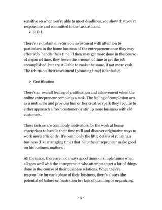 - 9 -
sensitive so when you're able to meet deadlines, you show that you're
responsible and committed to the task at hand.
 R.O.I.
There's a substantial return on investment with attention to
particulars in the home business of the entrepreneur once they may
effectively handle their time. If they may get more done in the course
of a span of time, they lessen the amount of time to get the job
accomplished, but are still able to make the same, if not more cash.
The return on their investment (planning time) is fantastic!
 Gratification
There's an overall feeling of gratification and achievement when the
online entrepreneur completes a task. The feeling of completion acts
as a motivator and provides him or her creative spark they require to
either approach a fresh customer or stir up more business with old
customers.
These factors are commonly motivators for the work at home
enterpriser to handle their time well and discover originative ways to
work more efficiently. It's commonly the little details of running a
business (like managing time) that help the entrepreneur make good
on his business matters.
All the same, there are not always good times or simple times when
all goes well with the entrepreneur who attempts to get a lot of things
done in the course of their business relations. When they're
responsible for each phase of their business, there's always the
potential of failure or frustration for lack of planning or organizing.
 