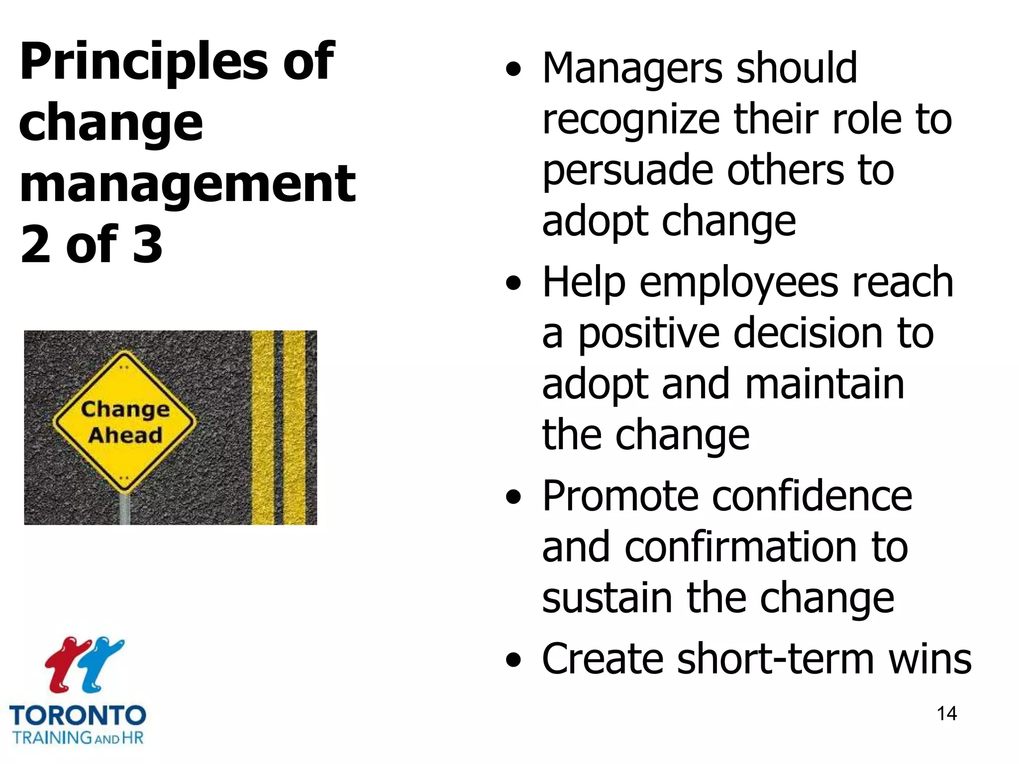 • Managers should 
recognize their role to 
persuade others to 
adopt change 
• Help employees reach 
a positive decision to 
adopt and maintain 
the change 
• Promote confidence 
and confirmation to 
sustain the change 
• Create short-term wins 
14 
Principles of 
change 
management 
2 of 3 
 