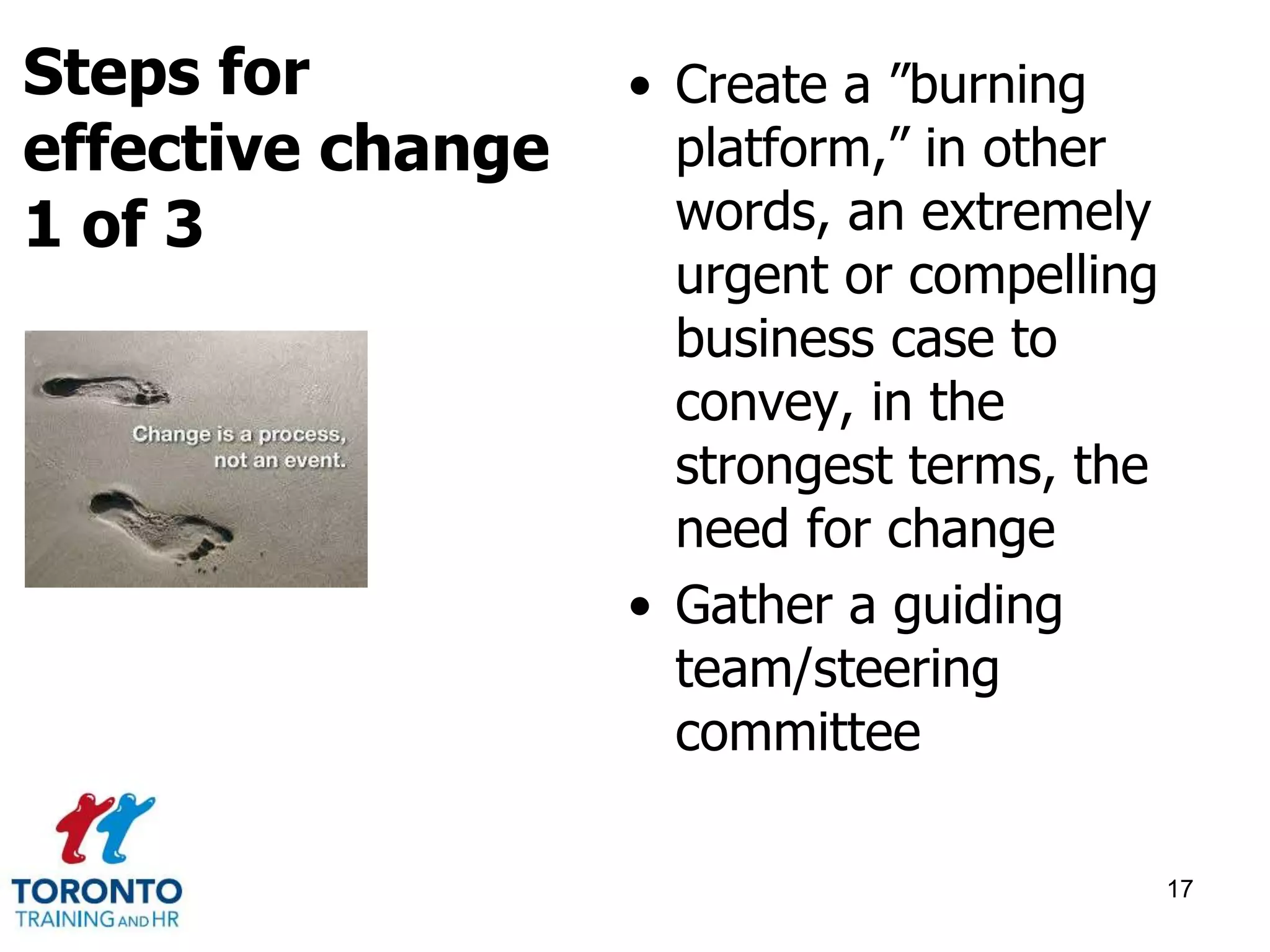 • Create a ”burning 
platform,” in other 
words, an extremely 
urgent or compelling 
business case to 
convey, in the 
strongest terms, the 
need for change 
• Gather a guiding 
team/steering 
committee 
17 
Steps for 
effective change 
1 of 3 
 
