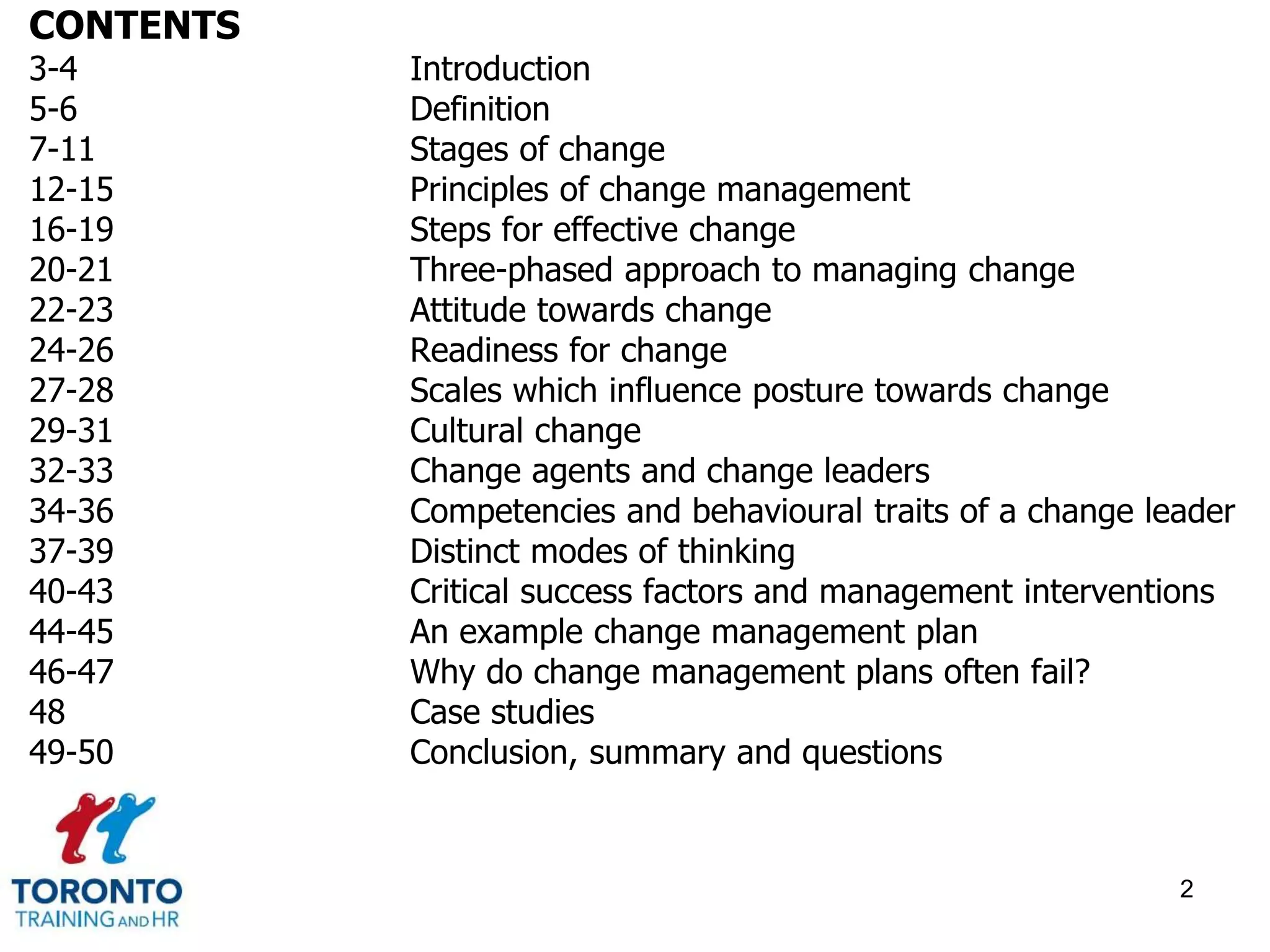 CONTENTS 
3-4 Introduction 
5-6 Definition 
7-11 Stages of change 
12-15 Principles of change management 
16-19 Steps for effective change 
20-21 Three-phased approach to managing change 
22-23 Attitude towards change 
24-26 Readiness for change 
27-28 Scales which influence posture towards change 
29-31 Cultural change 
32-33 Change agents and change leaders 
34-36 Competencies and behavioural traits of a change leader 
37-39 Distinct modes of thinking 
40-43 Critical success factors and management interventions 
44-45 An example change management plan 
46-47 Why do change management plans often fail? 
48 Case studies 
49-50 Conclusion, summary and questions 
2 
 