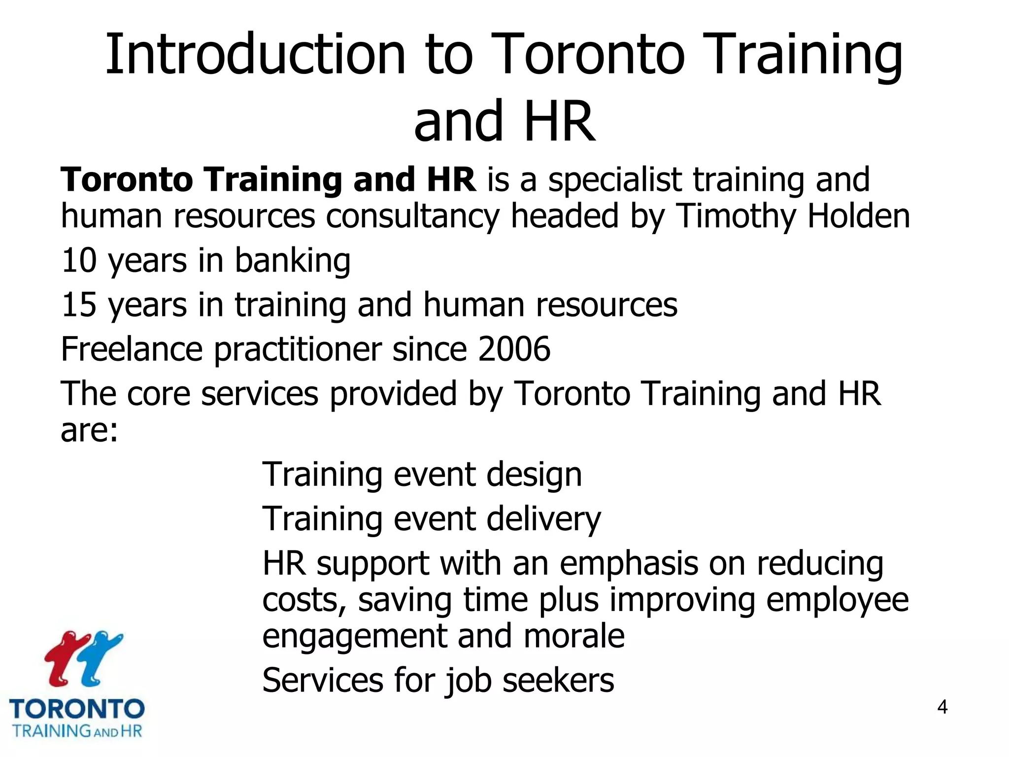 Introduction to Toronto Training 
and HR 
Toronto Training and HR is a specialist training and 
human resources consultancy headed by Timothy Holden 
10 years in banking 
15 years in training and human resources 
Freelance practitioner since 2006 
The core services provided by Toronto Training and HR 
are: 
Training event design 
Training event delivery 
HR support with an emphasis on reducing 
costs, saving time plus improving employee 
engagement and morale 
Services for job seekers 
4 
 