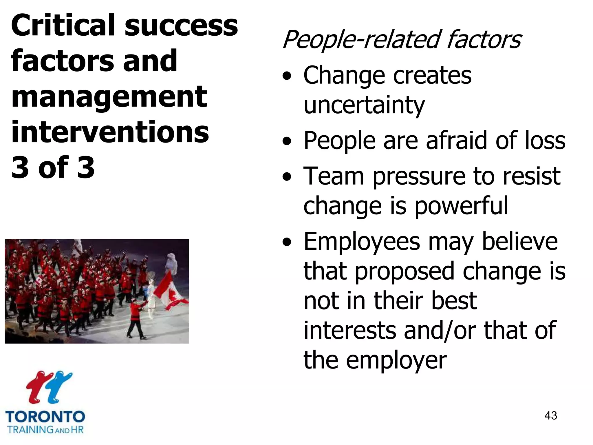 People-related factors 
• Change creates 
uncertainty 
• People are afraid of loss 
• Team pressure to resist 
change is powerful 
• Employees may believe 
that proposed change is 
not in their best 
interests and/or that of 
the employer 
43 
Critical success 
factors and 
management 
interventions 
3 of 3 
 