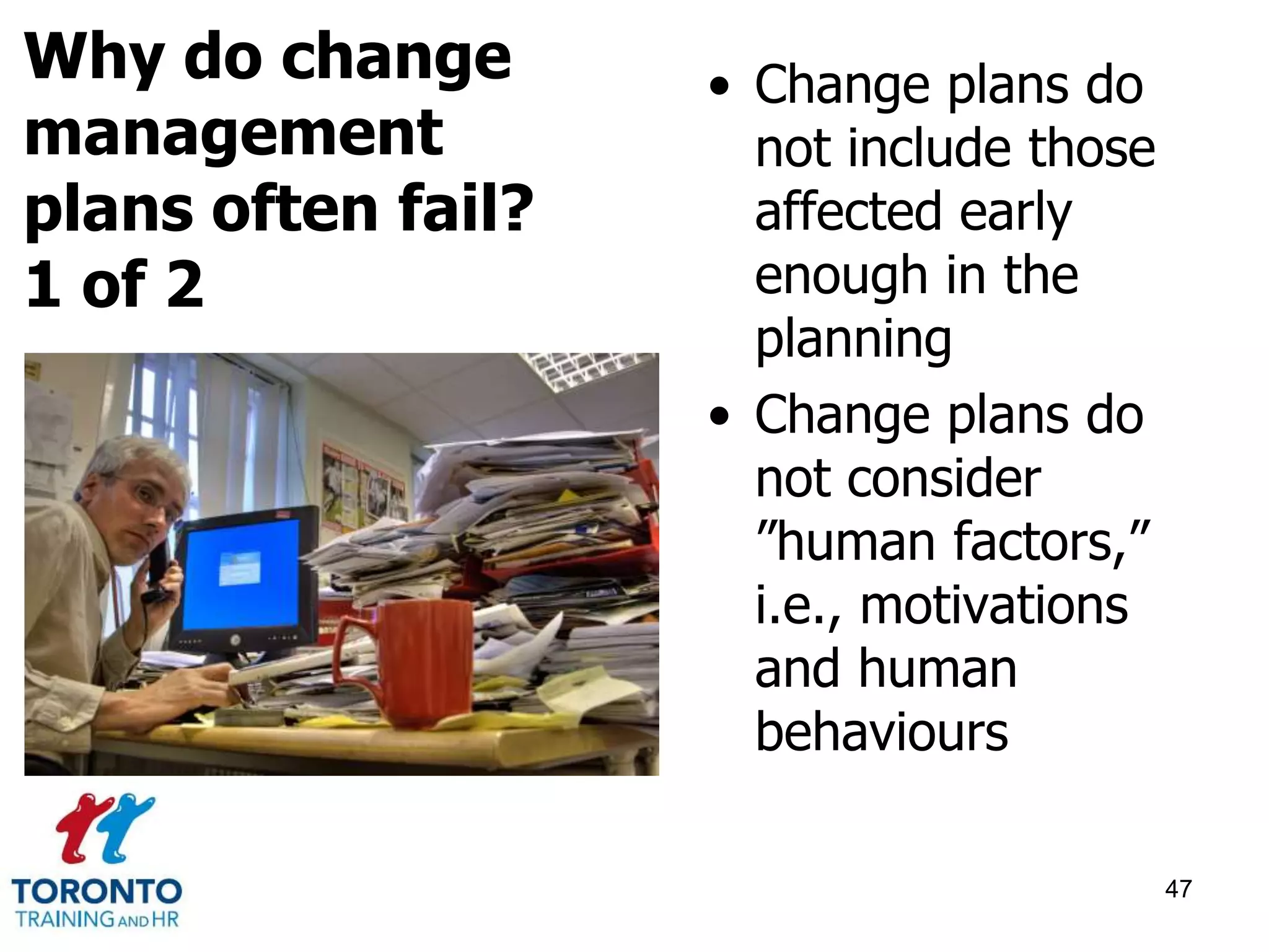 • Change plans do 
not include those 
affected early 
enough in the 
planning 
• Change plans do 
not consider 
”human factors,” 
i.e., motivations 
and human 
behaviours 
47 
Why do change 
management 
plans often fail? 
1 of 2 
 