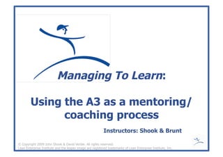 Managing To Learn:
Using the A3 as a mentoring/
coaching process
© Copyright 2009 John Shook & David Verble. All rights reserved.
Lean Enterprise Institute and the leaper image are registered trademarks of Lean Enterprise Institute, Inc.
Instructors: Shook & Brunt
 