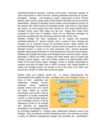 national/international practices, involving communities, promoting capacity of
urban local bodies in area of tourism, marking dedicated resources for tourism,
leveraging heritage and bringing on board government of India; Tourism
Boards; public sector; private sector; North-Eastern Hill State Council and all the
stakeholders. Strength of Heritage Tourism needs to be leveraged on priority, for
the reasons that, Indian Culture and heritage tourists area known to stay longer
and spend lot more money than other tourists do. One study showed that a
Heritage Tourist, spent 38% higher per day and stayed 22% longer when
compared to other kind of travellers, which can be effectively leveraged for
removing unemployment and improving economic status of the poor.
Globally heritage has been recognized as an integral and essential
part/feature/element of tourism industry. Over a period of time, heritage has
emerged as an important source for promoting tourism. Many nations are
promoting Heritage Tourism to attract tourists across the globe for the reasons,
Heritage Tourism is known to be most productive, best revenue generator
besides making large contribution to local employment, economy and prosperity.
Statistics also indicate that culture and heritage tourism continue to grow rapidly,
especially in OECD and APEC regions with direct global value of culture and
heritage tourism placed well over $1billion dollars and approximately $327
million for the Asia Pacific region. Heritage Tourism is directly responsible for
creating more than 50 million jobs in APEC countries, with indirect benefits of
culture and heritage tourism are thought to be of the order of $1 billion and
account for a further 75 million jobs across the region.
Studies made and analysis carried out in various nations/spaces has
demonstrated that dualities are also invariably built in the Heritage Tourism, in
terms of both positivity’s and
negativities. Heritage Tourism
adversely impact indigenous
peoples whose land and culture
are being visited by tourists.
Accordingly, such tourism must be
managed in a socially responsible
manner. In order to make optimum
use of Heritage Tourism, it will be
imperative to build on its strength
and eliminate all negativities
embedded in the Heritage Tourism
by promoting integration & bringing close collaboration between tourism and
Heritage. Such an approach should invariably be built on the premise of; putting
in place an effective management strategy that prioritizes the identification,
 