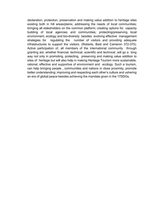 declaration, protection, preservation and making value addition to heritage sites
existing both in hill areas/plains; addressing the needs of local communities;
bringing all stakeholders on the common platform; creating options for capacity
building of local agencies and communities; protecting/preserving local
environment, ecology and bio-diversity besides evolving effective management
strategies for regulating the number of visitors and providing adequate
infrastructures to support the visitors. (Roberts, Best and Cameron 372-375).
Active participation of, all members of the international community through
granting aid, whether financial, technical, scientific and technical ,will go a long
way not only in promoting, protecting, preserving and making value addition to
sites of heritage but will also help in making Heritage Tourism more sustainable,
rational, effective and supportive of environment and ecology. Such a tourism,
can help bringing people , communities and nations in close proximity, promote
better understanding; improving and respecting each other’s culture and ushering
an era of global peace besides achieving the mandate given in the 17SDGs.
 