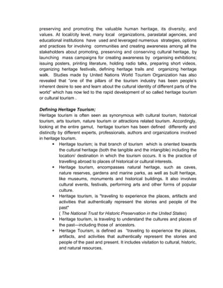 preserving and promoting the valuable human heritage, its diversity, and
values. At local/city level, many local organizations, parastatal agencies, and
educational institutions have used and leveraged numerous strategies, options
and practices for involving communities and creating awareness among all the
stakeholders about promoting, preserving and conserving cultural heritage, by
launching mass campaigns for creating awareness by organising exhibitions;
issuing posters, printing literature, holding radio talks, preparing short videos,
organizing heritage festivals, defining heritage trails and organizing heritage
walk. Studies made by United Nations World Tourism Organization has also
revealed that “one of the pillars of the tourism industry has been people’s
inherent desire to see and learn about the cultural identity of different parts of the
world” which has now led to the rapid development of so called heritage tourism
or cultural tourism .
Defining Heritage Tourism;
Heritage tourism is often seen as synonymous with cultural tourism, historical
tourism, arts tourism, nature tourism or attractions related tourism. Accordingly,
looking at the entire gamut, heritage tourism has been defined differently and
distinctly by different experts, professionals, authors and organizations involved
in heritage tourism.
 Heritage tourism; is that branch of tourism which is oriented towards
the cultural heritage (both the tangible and the intangible) including the
location/ destination in which the tourism occurs. It is the practice of
travelling abroad to places of historical or cultural interests.
 Heritage tourism, encompasses natural heritage, such as caves,
nature reserves, gardens and marine parks, as well as built heritage,
like museums, monuments and historical buildings. It also involves
cultural events, festivals, performing arts and other forms of popular
culture.
 Heritage tourism, is "traveling to experience the places, artifacts and
activities that authentically represent the stories and people of the
past"
( The National Trust for Historic Preservation in the United States)
 Heritage tourism, is traveling to understand the cultures and places of
the past—including those of ancestors.
 Heritage Tourism, is defined as “traveling to experience the places,
artifacts, and activities that authentically represent the stories and
people of the past and present. It includes visitation to cultural, historic,
and natural resources.
 