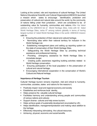 Looking at the context, role and importance of cultural Heritage; The United
Nations Educational Scientific and Cultural Organization(UNESCO) launched
a mission which seeks to encourage identification, protection and
preservation of cultural and natural sites around the world, by the community
of nations falling under their jurisdiction , which are considered to be of
outstanding value for humanity, communities and nations. After the latest
addition to the UNESCO list of World Heritage Sites, India with 42 listed
World Heritage Sites, ranks 6th
among nations globally in terms of having
largest number of listed World Heritage Sites in the world. UNESCO mission
calls for
 Ensuring the protection of their natural and cultural heritage.
 Nominating sites within their national territory for inclusion in the
World Heritage List.
 Establishing management plans and setting up reporting system on
the state of conservation of their World Heritage Sites.
 Safeguarding the World Heritage Sites by providing technical
assistance and professional training.
 Providing emergency assistance for World Heritage Sites in
immediate danger.
 Creating public awareness regarding building activities related to
World Heritage conservation.
 Ensuring participation of the local population in the preservation of
cultural and natural heritage.
 Encouraging international cooperation in the conservation of World’s
Cultural and Natural heritage.
Importance of Heritage Tourism
Cultural/ Heritage tourism remains important, vital and critical to humanity,
communities ,societies, states and nations for the reasons it;
 Positively impact local and regional economy and society
 Establishes and reinforces local identity,
 Helps preserve the valuable cultural heritage
 Facilitates harmony and understanding among people and communities
of various nations and cultures
 Support diverse cultures and help renew tourism.
 Helps achieve goals of sustainable development enunciated by UN ;
 Helps identification, management/protection and making value addition to
the heritage;
 Effectively interpreting /stimulating the cultural resources.
 Achieving physical, economic and social benefits
 