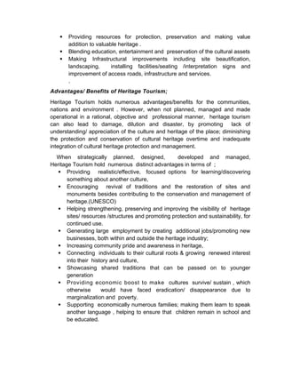  Providing resources for protection, preservation and making value
addition to valuable heritage .
 Blending education, entertainment and preservation of the cultural assets
 Making Infrastructural improvements including site beautification,
landscaping, installing facilities/seating /interpretation signs and
improvement of access roads, infrastructure and services.
.
Advantages/ Benefits of Heritage Tourism;
Heritage Tourism holds numerous advantages/benefits for the communities,
nations and environment . However, when not planned, managed and made
operational in a rational, objective and professional manner, heritage tourism
can also lead to damage, dilution and disaster, by promoting lack of
understanding/ appreciation of the culture and heritage of the place; diminishing
the protection and conservation of cultural heritage overtime and inadequate
integration of cultural heritage protection and management.
When strategically planned, designed, developed and managed,
Heritage Tourism hold numerous distinct advantages in terms of ;
 Providing realistic/effective, focused options for learning/discovering
something about another culture,
 Encouraging revival of traditions and the restoration of sites and
monuments besides contributing to the conservation and management of
heritage.(UNESCO)
 Helping strengthening, preserving and improving the visibility of heritage
sites/ resources /structures and promoting protection and sustainability, for
continued use.
 Generating large employment by creating additional jobs/promoting new
businesses, both within and outside the heritage industry;
 Increasing community pride and awareness in heritage,
 Connecting individuals to their cultural roots & growing renewed interest
into their history and culture,
 Showcasing shared traditions that can be passed on to younger
generation
 Providing economic boost to make cultures survive/ sustain , which
otherwise would have faced eradication/ disappearance due to
marginalization and poverty.
 Supporting economically numerous families; making them learn to speak
another language , helping to ensure that children remain in school and
be educated.
 