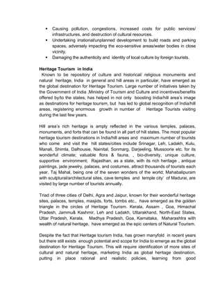  Causing pollution, congestions, increased costs for public services/
infrastructures, and destruction of cultural resources.
 Undertaking irrational/unplanned development to build roads and parking
spaces, adversely impacting the eco-sensitive areas/water bodies in close
vicinity.
 Damaging the authenticity and identity of local culture by foreign tourists.
Heritage Tourism in India
Known to be repository of culture and historical/ religious monuments and
natural heritage, India in general and hill areas in particular, have emerged as
the global destination for Heritage Tourism. Large number of initiatives taken by
the Government of India ,Ministry of Tourism and Culture and incentives/benefits
offered by/to the states, has helped in not only boosting India/hill area’s image
as destinations for heritage tourism, but has led to global recognition of India/hill
areas, registering enormous growth in number of Heritage Tourists visiting
during the last few years.
Hill area’s rich heritage is amply reflected in the various temples, palaces,
monuments, and forts that can be found in all part of hill states. The most popular
heritage tourism destinations in India/hill areas and maximum number of tourists
who come and visit the hill states/cities include Srinagar, Leh, Ladakh, Kulu,
Manali, Shimla, Dalhousie, Nainital, Sonmarg, Darjeeling, Mussoorie etc. for its
wonderful climate; valuable flora & fauna, , bio-diversity, unique culture,
supportive environment; Rajasthan, as a state, with its rich heritage , antique
paintings, jade jewelry, palaces, and costumes, attract thousands of tourists each
year. Taj Mahal, being one of the seven wonders of the world; Mahabalipuram
with sculptural/architectural sites, cave temples and temple city’ of Madurai, are
visited by large number of tourists annually.
Triad of three cities of Delhi, Agra and Jaipur, known for their wonderful heritage
sites, palaces, temples, masjids, forts, tombs etc., have emerged as the golden
triangle in the circles of Heritage Tourism. Kerala, Assam , Goa, Himachal
Pradesh, Jammu& Kashmir, Leh and Ladakh, Uttarakhand, North-East States,
Uttar Pradesh, Kerala, Madhya Pradesh, Goa, Karnataka, Maharashtra with
wealth of natural heritage, have emerged as the epic centers of Natural Tourism.
Despite the fact that Heritage tourism India, has grown manyfold in recent years
but there still exists enough potential and scope for India to emerge as the global
destination for Heritage Tourism. This will require identification of more sites of
cultural and natural heritage, marketing India as global heritage destination,
putting in place rational and realistic policies, learning from good
 