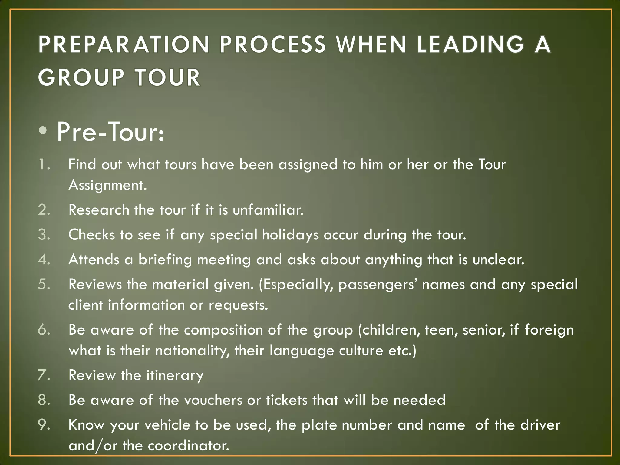 • Pre-Tour:
1. Find out what tours have been assigned to him or her or the Tour
Assignment.
2. Research the tour if it is unfamiliar.
3. Checks to see if any special holidays occur during the tour.
4. Attends a briefing meeting and asks about anything that is unclear.
5. Reviews the material given. (Especially, passengers’ names and any special
client information or requests.
6. Be aware of the composition of the group (children, teen, senior, if foreign
what is their nationality, their language culture etc.)
7. Review the itinerary
8. Be aware of the vouchers or tickets that will be needed
9. Know your vehicle to be used, the plate number and name of the driver
and/or the coordinator.
 