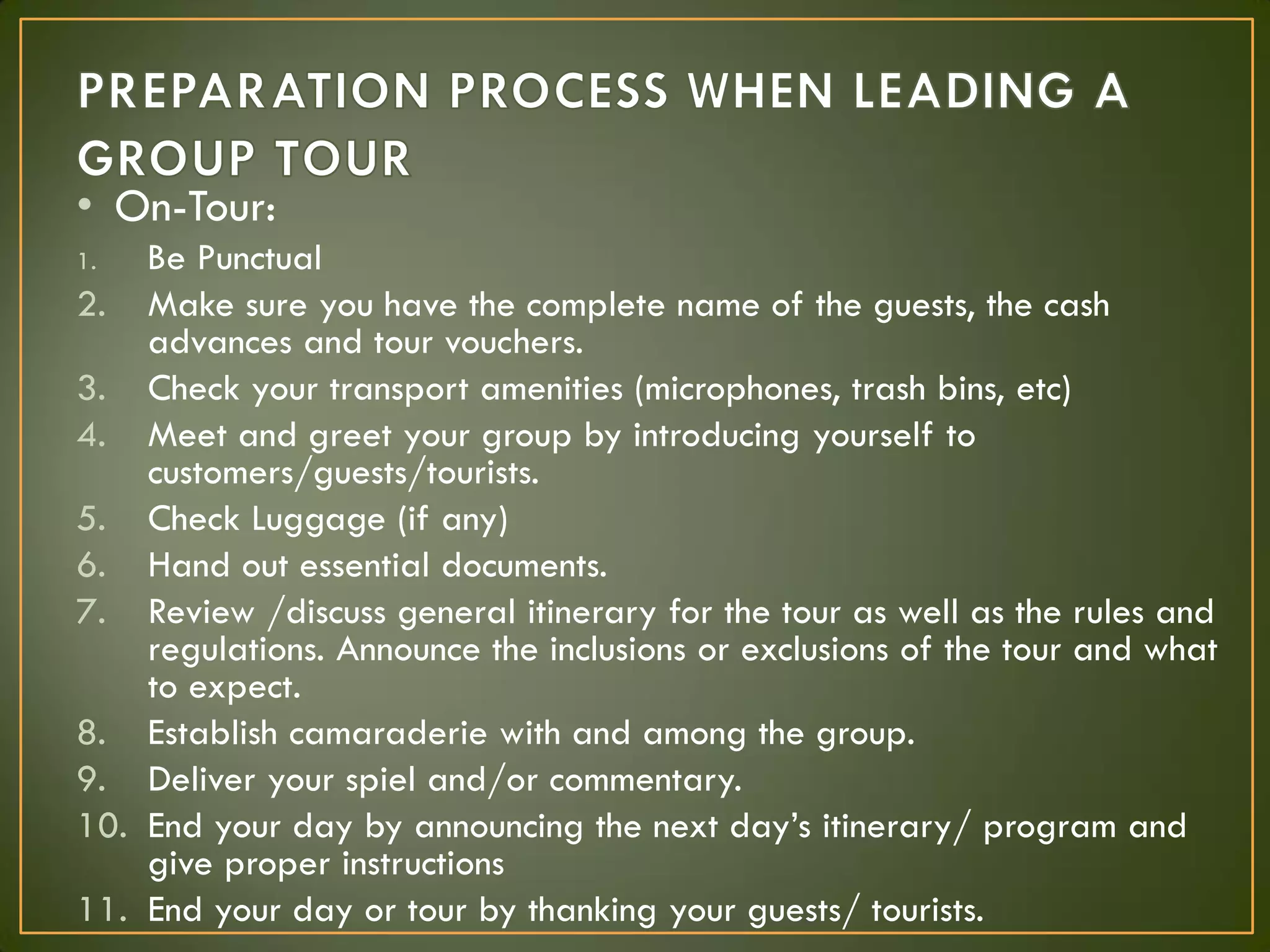 • On-Tour:
1. Be Punctual
2. Make sure you have the complete name of the guests, the cash
advances and tour vouchers.
3. Check your transport amenities (microphones, trash bins, etc)
4. Meet and greet your group by introducing yourself to
customers/guests/tourists.
5. Check Luggage (if any)
6. Hand out essential documents.
7. Review /discuss general itinerary for the tour as well as the rules and
regulations. Announce the inclusions or exclusions of the tour and what
to expect.
8. Establish camaraderie with and among the group.
9. Deliver your spiel and/or commentary.
10. End your day by announcing the next day’s itinerary/ program and
give proper instructions
11. End your day or tour by thanking your guests/ tourists.
 