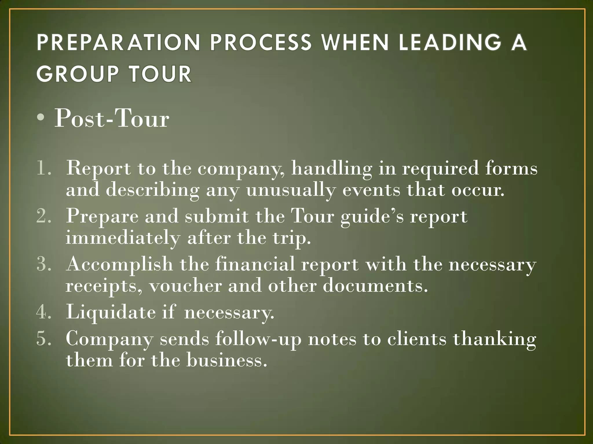 • Post-Tour
1. Report to the company, handling in required forms
and describing any unusually events that occur.
2. Prepare and submit the Tour guide’s report
immediately after the trip.
3. Accomplish the financial report with the necessary
receipts, voucher and other documents.
4. Liquidate if necessary.
5. Company sends follow-up notes to clients thanking
them for the business.
 