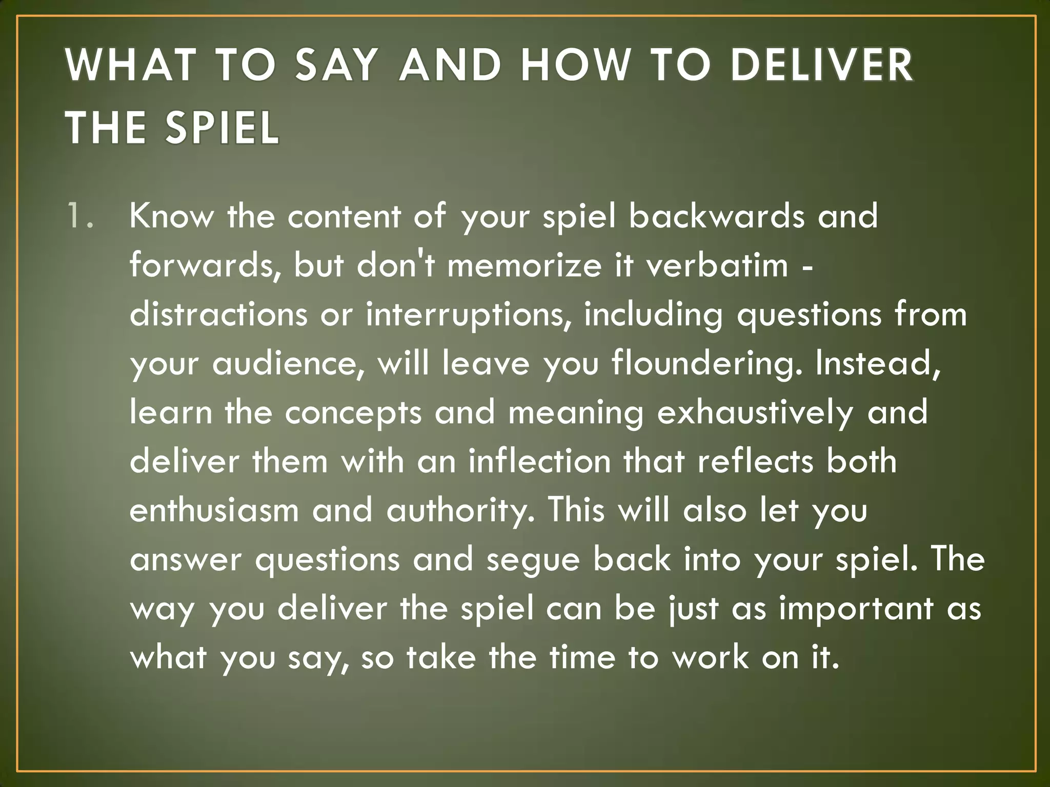 1. Know the content of your spiel backwards and
forwards, but don't memorize it verbatim -
distractions or interruptions, including questions from
your audience, will leave you floundering. Instead,
learn the concepts and meaning exhaustively and
deliver them with an inflection that reflects both
enthusiasm and authority. This will also let you
answer questions and segue back into your spiel. The
way you deliver the spiel can be just as important as
what you say, so take the time to work on it.
 