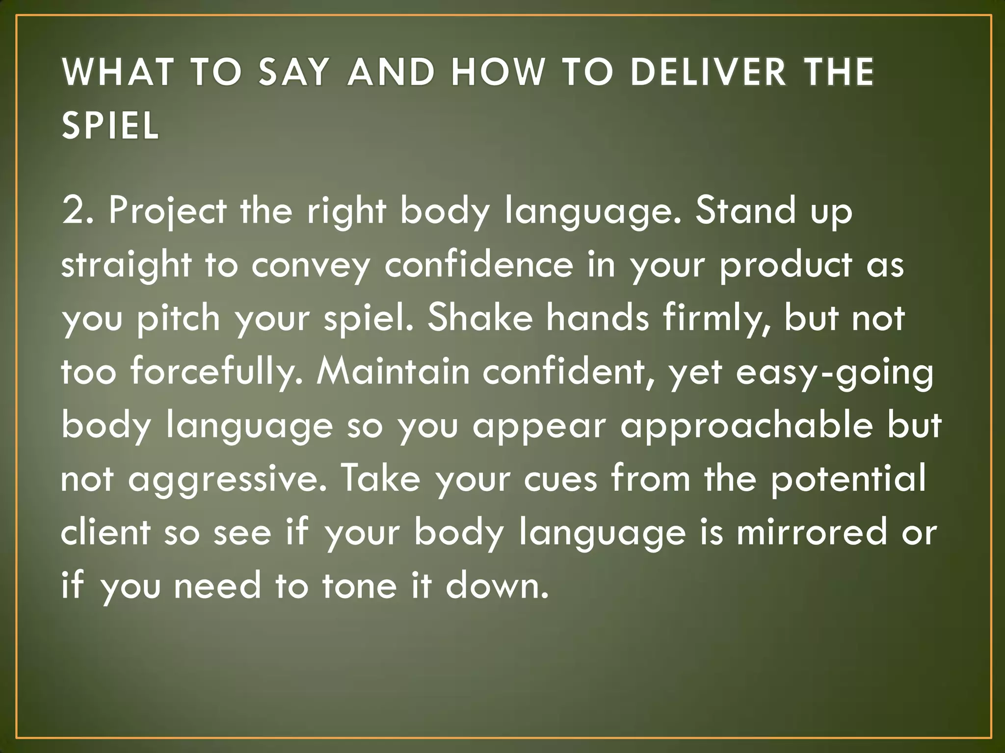 2. Project the right body language. Stand up
straight to convey confidence in your product as
you pitch your spiel. Shake hands firmly, but not
too forcefully. Maintain confident, yet easy-going
body language so you appear approachable but
not aggressive. Take your cues from the potential
client so see if your body language is mirrored or
if you need to tone it down.
 