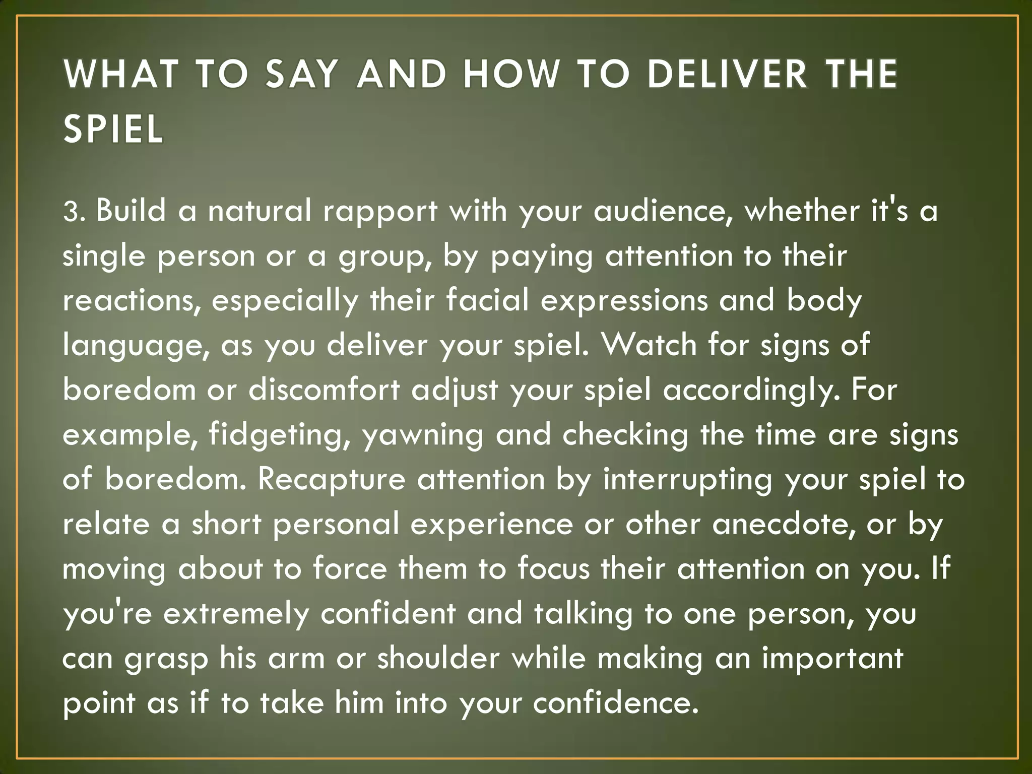 3. Build a natural rapport with your audience, whether it's a
single person or a group, by paying attention to their
reactions, especially their facial expressions and body
language, as you deliver your spiel. Watch for signs of
boredom or discomfort adjust your spiel accordingly. For
example, fidgeting, yawning and checking the time are signs
of boredom. Recapture attention by interrupting your spiel to
relate a short personal experience or other anecdote, or by
moving about to force them to focus their attention on you. If
you're extremely confident and talking to one person, you
can grasp his arm or shoulder while making an important
point as if to take him into your confidence.
 