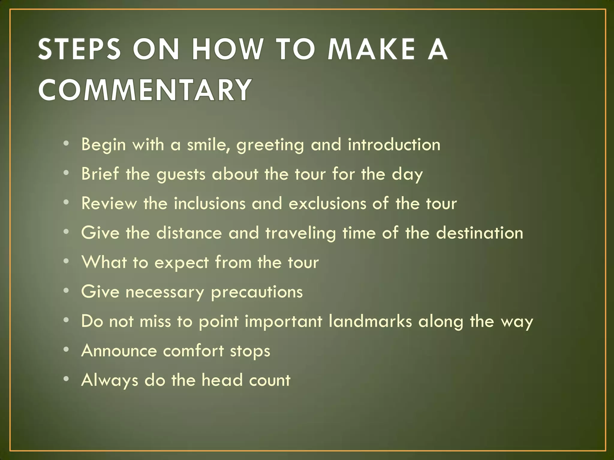 • Begin with a smile, greeting and introduction
• Brief the guests about the tour for the day
• Review the inclusions and exclusions of the tour
• Give the distance and traveling time of the destination
• What to expect from the tour
• Give necessary precautions
• Do not miss to point important landmarks along the way
• Announce comfort stops
• Always do the head count
 