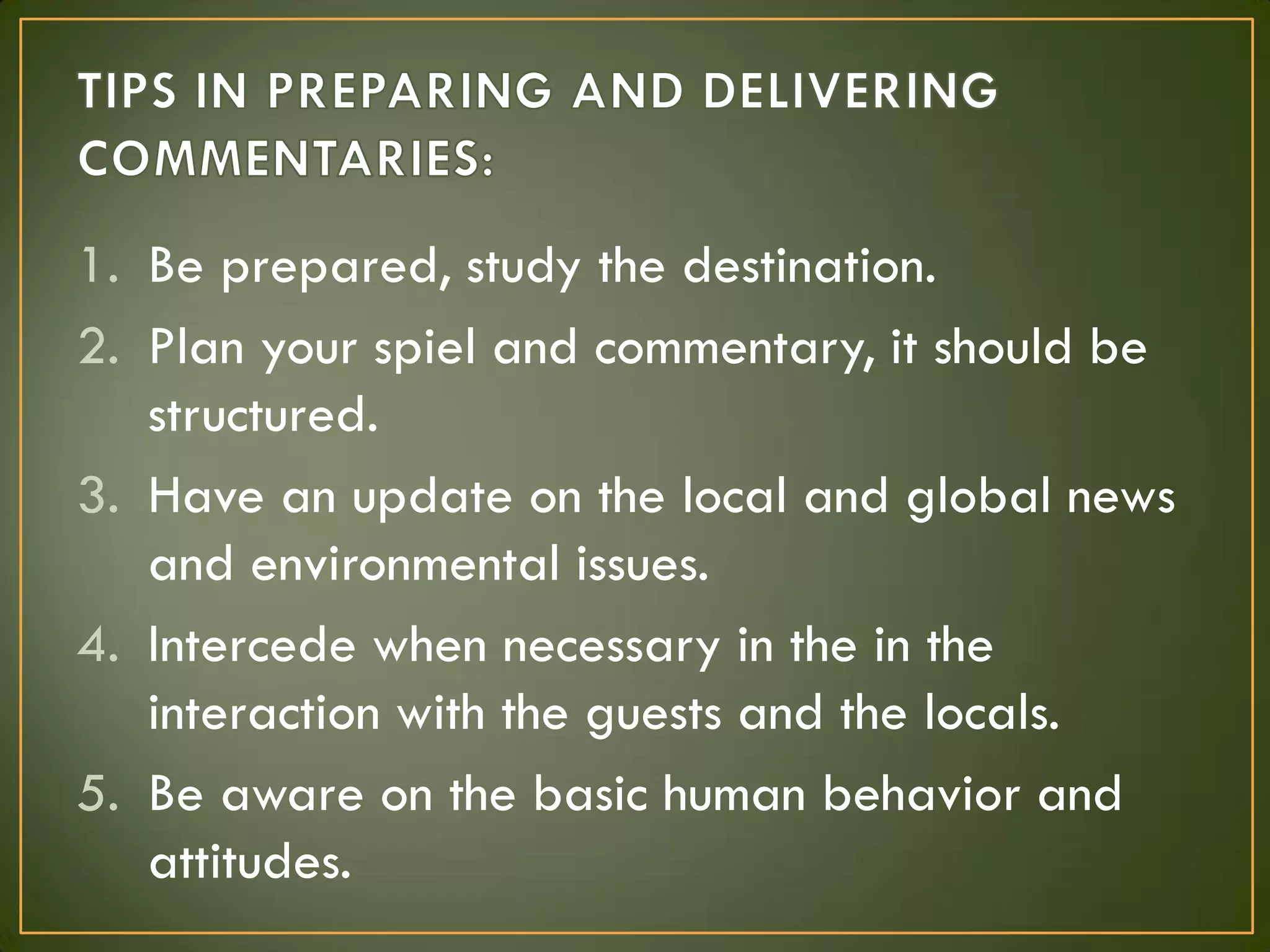 1. Be prepared, study the destination.
2. Plan your spiel and commentary, it should be
structured.
3. Have an update on the local and global news
and environmental issues.
4. Intercede when necessary in the in the
interaction with the guests and the locals.
5. Be aware on the basic human behavior and
attitudes.
 