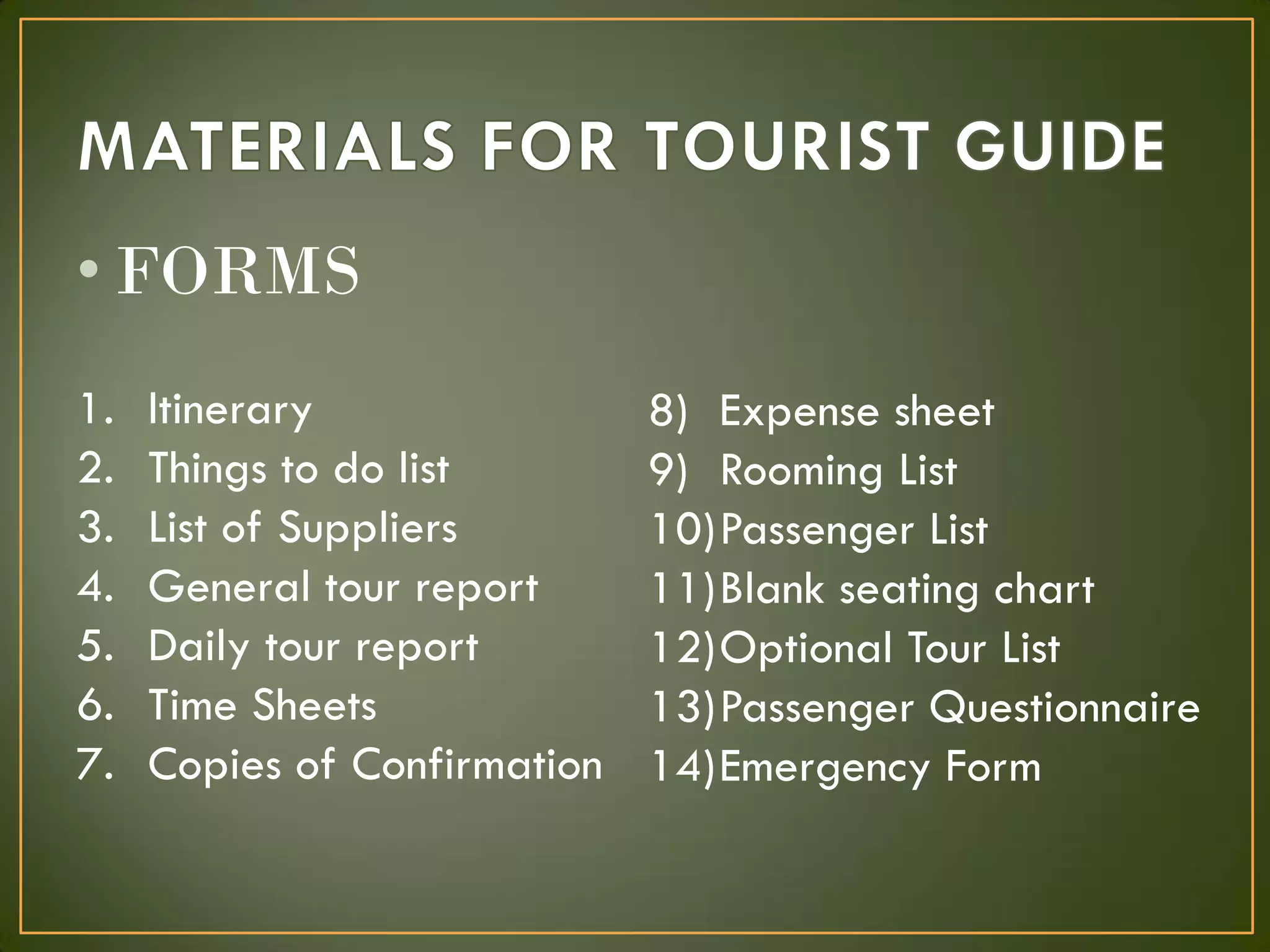 1. Itinerary
2. Things to do list
3. List of Suppliers
4. General tour report
5. Daily tour report
6. Time Sheets
7. Copies of Confirmation
8) Expense sheet
9) Rooming List
10)Passenger List
11)Blank seating chart
12)Optional Tour List
13)Passenger Questionnaire
14)Emergency Form
• FORMS
 
