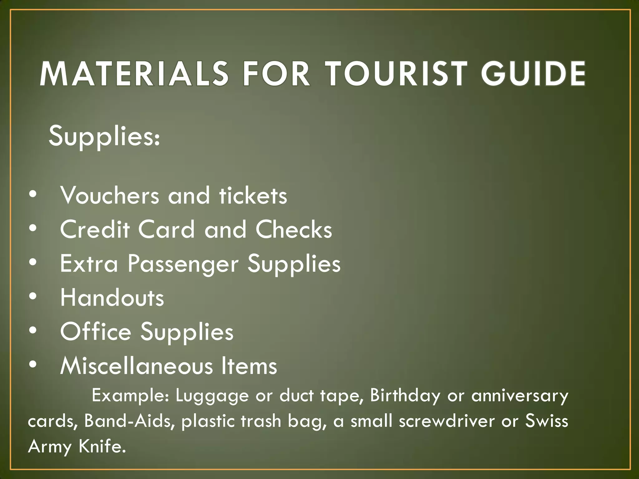 Supplies:
• Vouchers and tickets
• Credit Card and Checks
• Extra Passenger Supplies
• Handouts
• Office Supplies
• Miscellaneous Items
Example: Luggage or duct tape, Birthday or anniversary
cards, Band-Aids, plastic trash bag, a small screwdriver or Swiss
Army Knife.
 