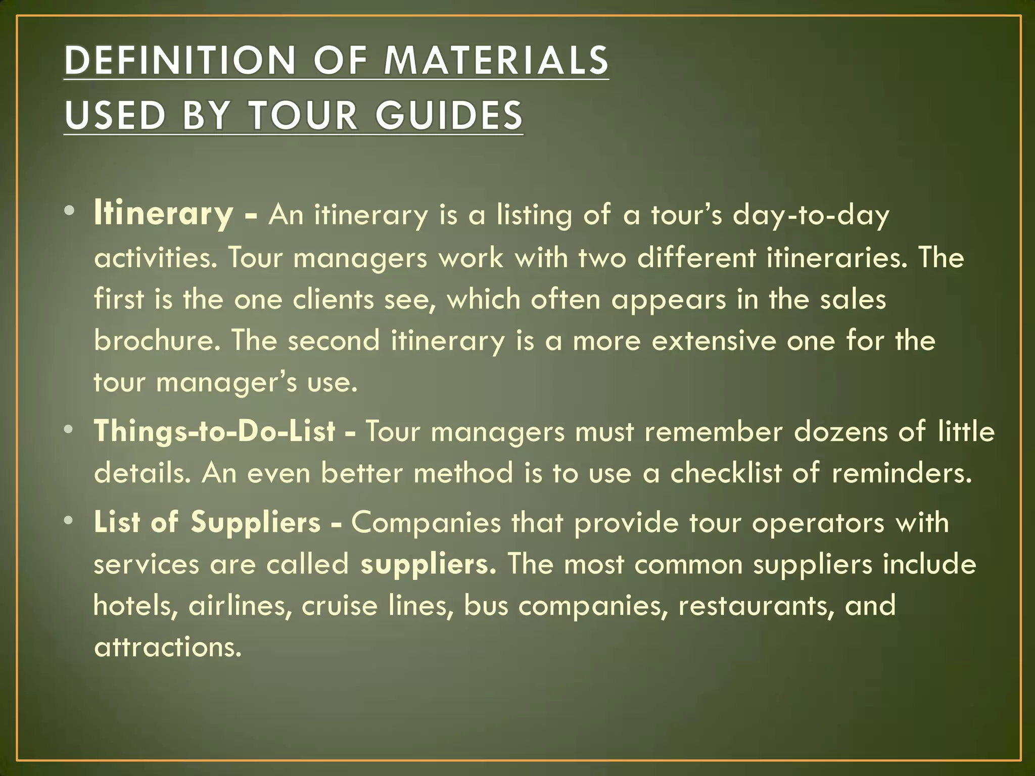 • Itinerary - An itinerary is a listing of a tour’s day-to-day
activities. Tour managers work with two different itineraries. The
first is the one clients see, which often appears in the sales
brochure. The second itinerary is a more extensive one for the
tour manager’s use.
• Things-to-Do-List - Tour managers must remember dozens of little
details. An even better method is to use a checklist of reminders.
• List of Suppliers - Companies that provide tour operators with
services are called suppliers. The most common suppliers include
hotels, airlines, cruise lines, bus companies, restaurants, and
attractions.
 