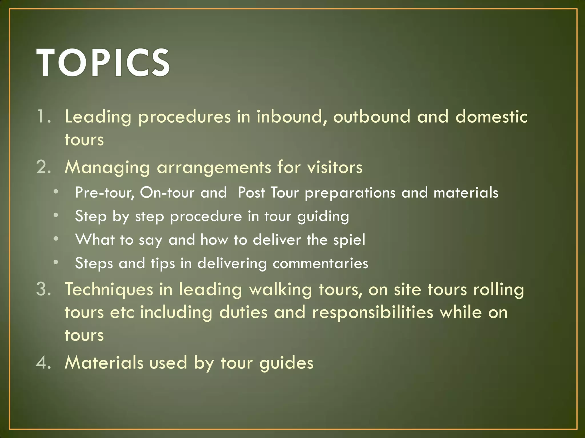 1. Leading procedures in inbound, outbound and domestic
tours
2. Managing arrangements for visitors
• Pre-tour, On-tour and Post Tour preparations and materials
• Step by step procedure in tour guiding
• What to say and how to deliver the spiel
• Steps and tips in delivering commentaries
3. Techniques in leading walking tours, on site tours rolling
tours etc including duties and responsibilities while on
tours
4. Materials used by tour guides
 
