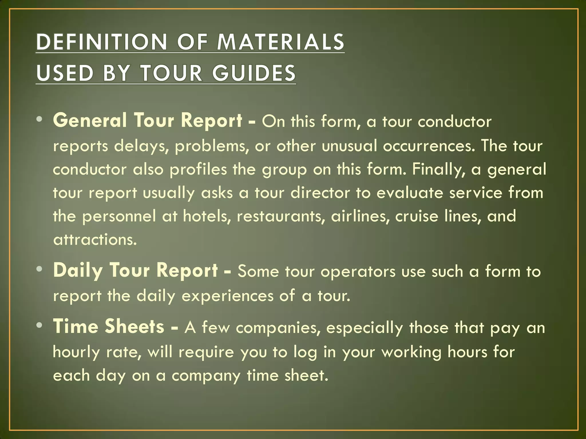 • General Tour Report - On this form, a tour conductor
reports delays, problems, or other unusual occurrences. The tour
conductor also profiles the group on this form. Finally, a general
tour report usually asks a tour director to evaluate service from
the personnel at hotels, restaurants, airlines, cruise lines, and
attractions.
• Daily Tour Report - Some tour operators use such a form to
report the daily experiences of a tour.
• Time Sheets - A few companies, especially those that pay an
hourly rate, will require you to log in your working hours for
each day on a company time sheet.
 