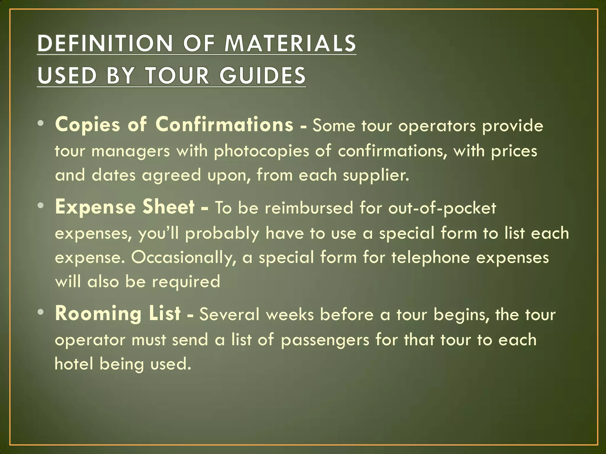 • Copies of Confirmations - Some tour operators provide
tour managers with photocopies of confirmations, with prices
and dates agreed upon, from each supplier.
• Expense Sheet - To be reimbursed for out-of-pocket
expenses, you’ll probably have to use a special form to list each
expense. Occasionally, a special form for telephone expenses
will also be required
• Rooming List - Several weeks before a tour begins, the tour
operator must send a list of passengers for that tour to each
hotel being used.
 