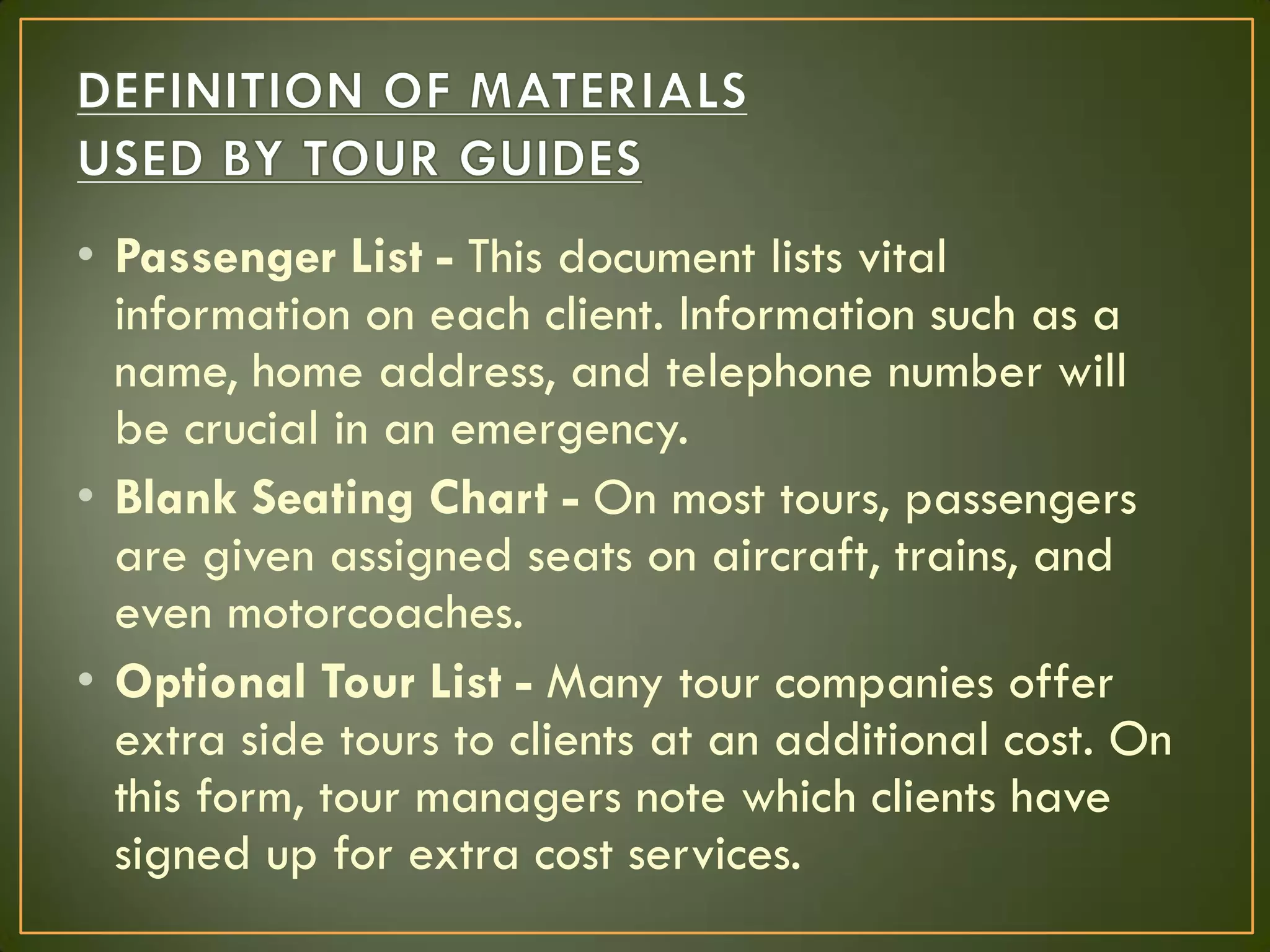 • Passenger List - This document lists vital
information on each client. Information such as a
name, home address, and telephone number will
be crucial in an emergency.
• Blank Seating Chart - On most tours, passengers
are given assigned seats on aircraft, trains, and
even motorcoaches.
• Optional Tour List - Many tour companies offer
extra side tours to clients at an additional cost. On
this form, tour managers note which clients have
signed up for extra cost services.
 