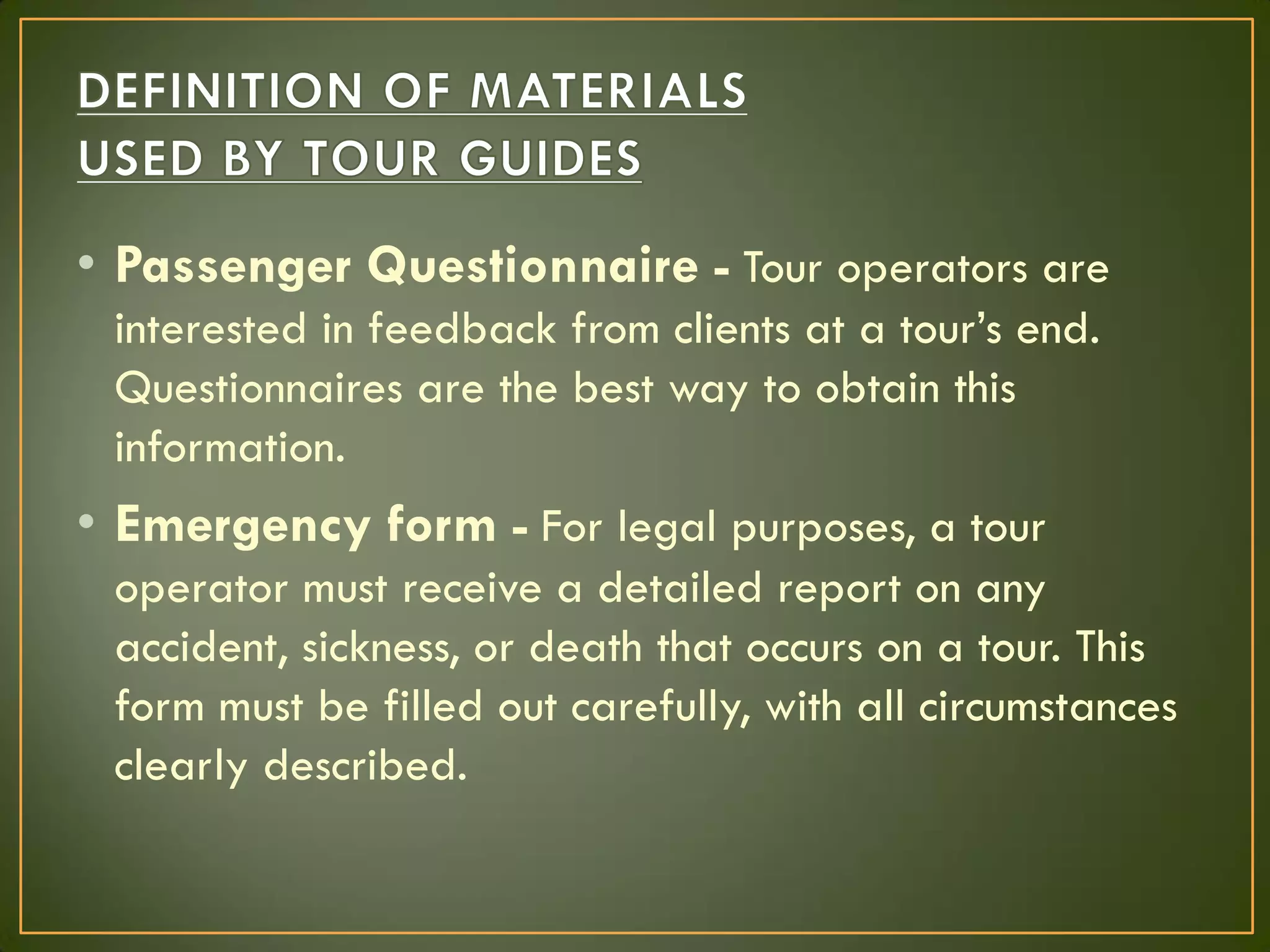 • Passenger Questionnaire - Tour operators are
interested in feedback from clients at a tour’s end.
Questionnaires are the best way to obtain this
information.
• Emergency form - For legal purposes, a tour
operator must receive a detailed report on any
accident, sickness, or death that occurs on a tour. This
form must be filled out carefully, with all circumstances
clearly described.
 