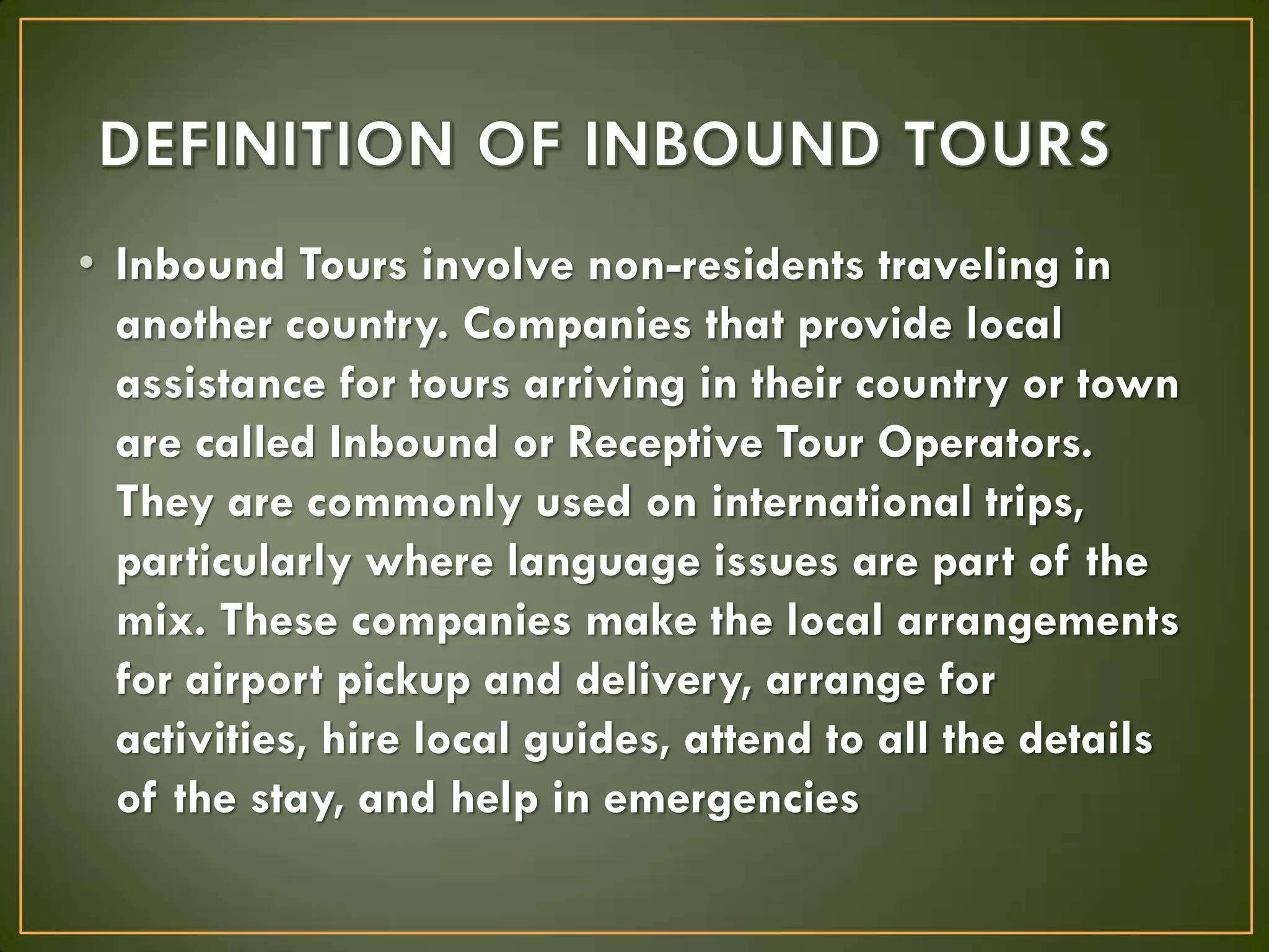 • Inbound Tours involve non-residents traveling in
another country. Companies that provide local
assistance for tours arriving in their country or town
are called Inbound or Receptive Tour Operators.
They are commonly used on international trips,
particularly where language issues are part of the
mix. These companies make the local arrangements
for airport pickup and delivery, arrange for
activities, hire local guides, attend to all the details
of the stay, and help in emergencies
 