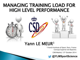 MANAGING TRAINING LOAD FOR HIGH LEVEL PERFORMANCE 
Yann LE MEUR1 
1 French Institute of Sport, Paris, France 
Consejo Superior de Deportes 
CAR Madrid, 13th October 2014 
@YLMSportScience  