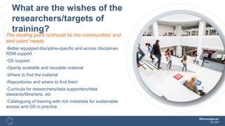 libereurope.eu
CC BY
What are the wishes of the
researchers/targets of
training?
The starting point is/should be the communities’ and
end users’ needs
-Better equipped discipline-specific and across disciplines
RDM support
-OS support
-Openly available and reusable material
-Where to find the material
-Repositories and where to find them
-Curricula for researchers/data supporters/data
stewards/librarians, etc
-Cataloguing of training with rich metadata for sustainable
access and OS in practice
 