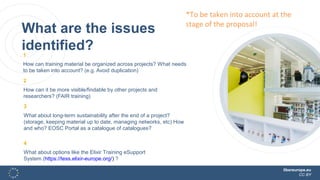 libereurope.eu
CC BY
What are the issues
identified?1
How can training material be organized across projects? What needs
to be taken into account? (e.g. Avoid duplication)
2
How can it be more visible/findable by other projects and
researchers? (FAIR training)
3
What about long-term sustainability after the end of a project?
(storage, keeping material up to date, managing networks, etc) How
and who? EOSC Portal as a catalogue of catalogues?
4
What about options like the Elixir Training eSupport
System (https://tess.elixir-europe.org/) ?
*To be taken into account at the
stage of the proposal!
 