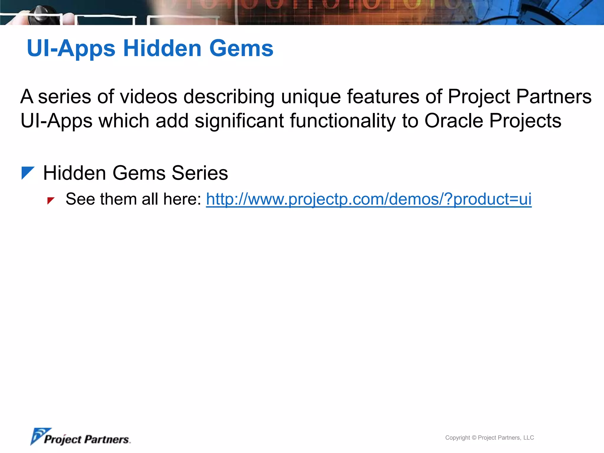 UI-Apps Hidden Gems
A series of videos describing unique features of Project Partners
UI-Apps which add significant functionality to Oracle Projects
 Hidden Gems Series


See them all here: http://www.projectp.com/demos/?product=ui

Copyright © Project Partners, LLC

 