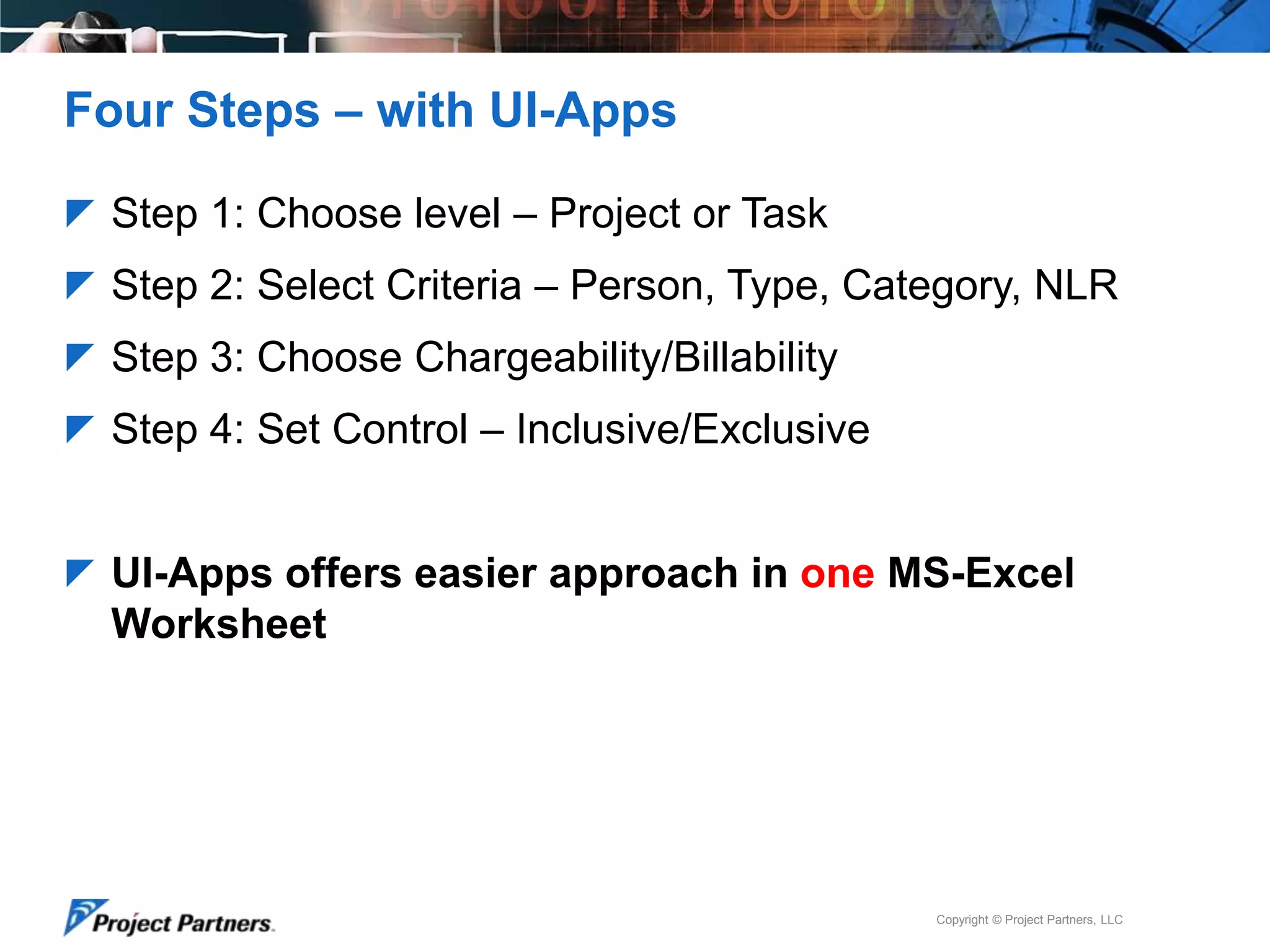 Four Steps – with UI-Apps
 Step 1: Choose level – Project or Task
 Step 2: Select Criteria – Person, Type, Category, NLR

 Step 3: Choose Chargeability/Billability
 Step 4: Set Control – Inclusive/Exclusive

 UI-Apps offers easier approach in one MS-Excel

Worksheet

Copyright © Project Partners, LLC

 