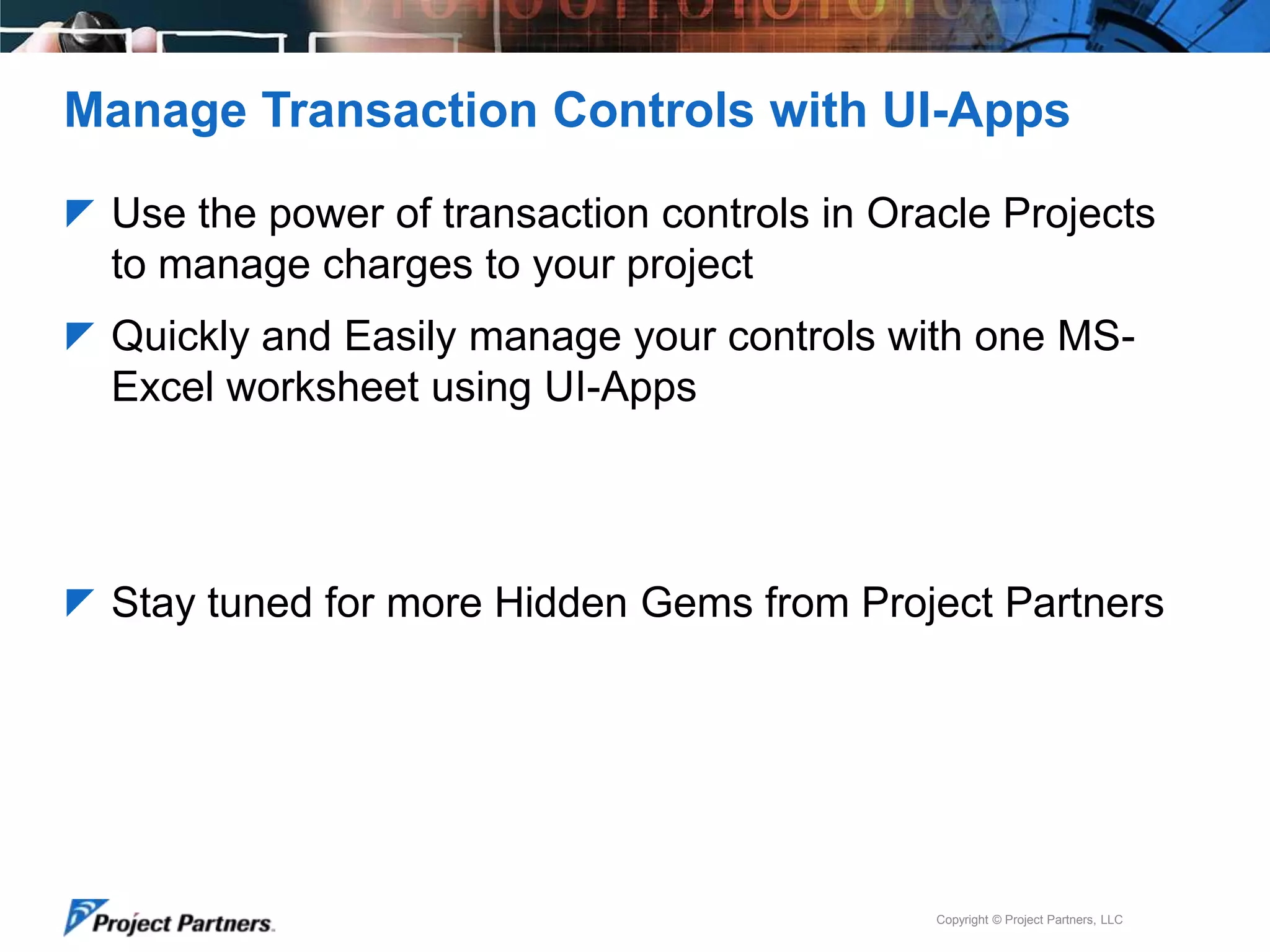 Manage Transaction Controls with UI-Apps
 Use the power of transaction controls in Oracle Projects

to manage charges to your project
 Quickly and Easily manage your controls with one MS-

Excel worksheet using UI-Apps

 Stay tuned for more Hidden Gems from Project Partners

Copyright © Project Partners, LLC

 