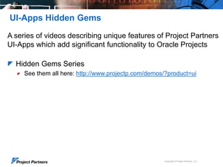 UI-Apps Hidden Gems
A series of videos describing unique features of Project Partners
UI-Apps which add significant functionality to Oracle Projects
 Hidden Gems Series


See them all here: http://www.projectp.com/demos/?product=ui

Copyright © Project Partners, LLC

 