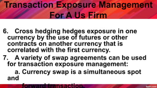 Transaction Exposure Management
For A Us Firm
6. Cross hedging hedges exposure in one
currency by the use of futures or other
contracts on another currency that is
correlated with the first currency.
7. A variety of swap agreements can be used
for transaction exposure management:
a. Currency swap is a simultaneous spot
and
 