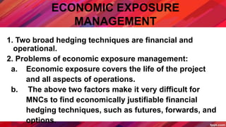 ECONOMIC EXPOSURE
MANAGEMENT
1. Two broad hedging techniques are financial and
operational.
2. Problems of economic exposure management:
a. Economic exposure covers the life of the project
and all aspects of operations.
b. The above two factors make it very difficult for
MNCs to find economically justifiable financial
hedging techniques, such as futures, forwards, and
options.
 
