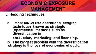 ECONOMIC EXPOSURE
MANAGEMENT
3. Hedging Techniques
a. Most MNCs use operational hedging
techniques known as strategic
(operational) methods such as
diversification in
production, marketing, and financing.
b. The biggest problem with the diversification
strategy is the loss of economies of scale.
 