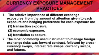 CURRENCY EXPOSURE MANAGEMENT
PRACTICES
1. The relative importance of different exchange
exposures from the amount of attention given to each
exposure and hedging preference for each exposure are
(1) transaction exposure,
(2) economic exposure,
(3) translation exposure.
2. The most commonly used instrument to manage foreign
exchange risks was forward contract, followed by cross-
currency swaps, interest rate swaps, currency swaps,
and futures.
 