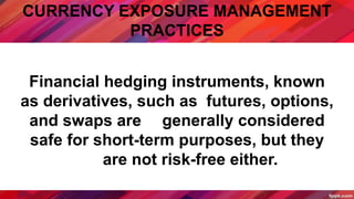 CURRENCY EXPOSURE MANAGEMENT
PRACTICES
Financial hedging instruments, known
as derivatives, such as futures, options,
and swaps are generally considered
safe for short-term purposes, but they
are not risk-free either.
 