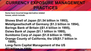 CURRENCY EXPOSURE MANAGEMENT
PRACTICES
Some have incurred large-derivative related
losses, which include:
Showa Shell of Japan ($1.54 billion in 1993),
Metallgesellschaft of Germany ($1.3 billion in 1994),
Barings Bank of Britain (($1.4 billion in 1995),
Daiwa Bank of Japan ($1.1 billion in 1995),
Sumitomo Corp of Japan ($1.8 billion in 1996),
Orange County of California, the US($1.7 billion in
1994),
Long-Term Capital Management of the US
($3 billion in 1998).
 